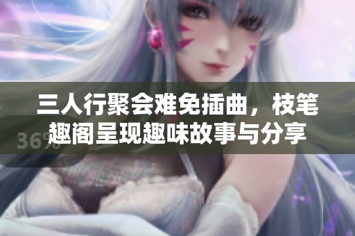 三人行聚会难免插曲，枝笔趣阁呈现趣味故事与分享