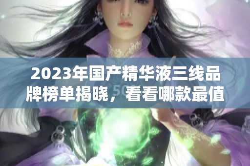 2023年国产精华液三线品牌榜单揭晓，看看哪款最值得入手