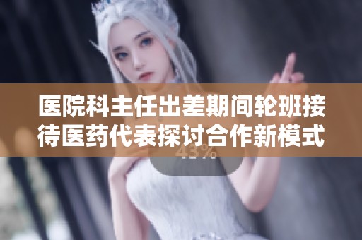医院科主任出差期间轮班接待医药代表探讨合作新模式