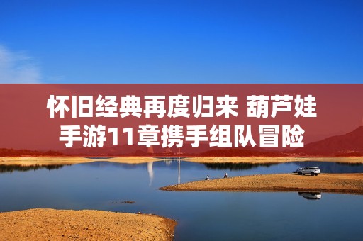 怀旧经典再度归来 葫芦娃手游11章携手组队冒险