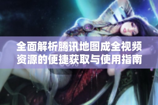全面解析腾讯地图成全视频资源的便捷获取与使用指南