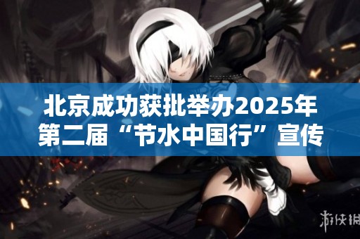 北京成功获批举办2025年第二届“节水中国行”宣传活动
