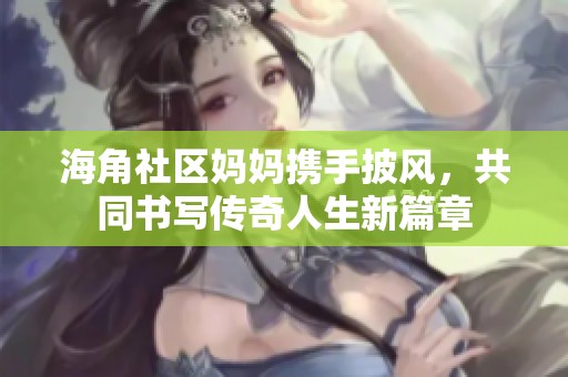 海角社区妈妈携手披风，共同书写传奇人生新篇章