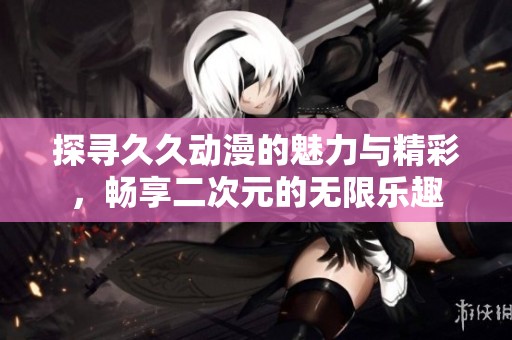 探寻久久动漫的魅力与精彩，畅享二次元的无限乐趣