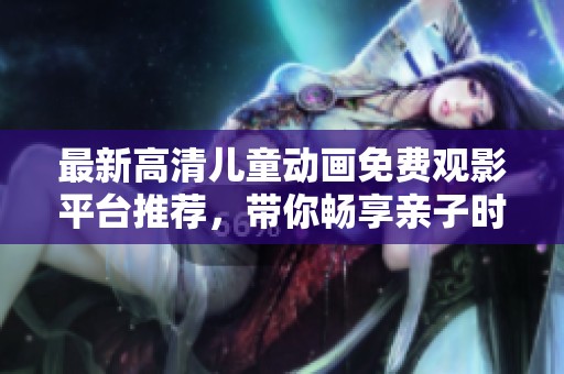 最新高清儿童动画免费观影平台推荐，带你畅享亲子时光