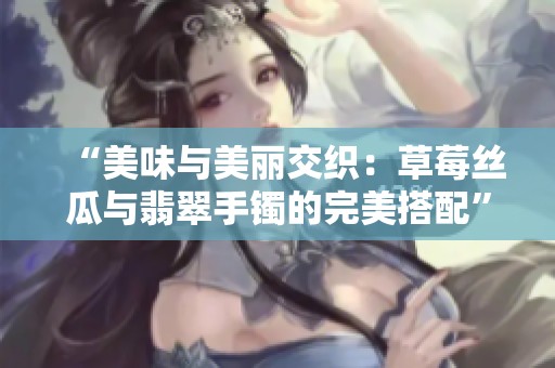 “美味与美丽交织：草莓丝瓜与翡翠手镯的完美搭配”