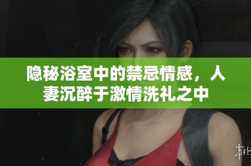 隐秘浴室中的禁忌情感，人妻沉醉于激情洗礼之中