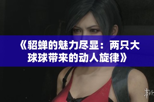 《貂蝉的魅力尽显：两只大球球带来的动人旋律》