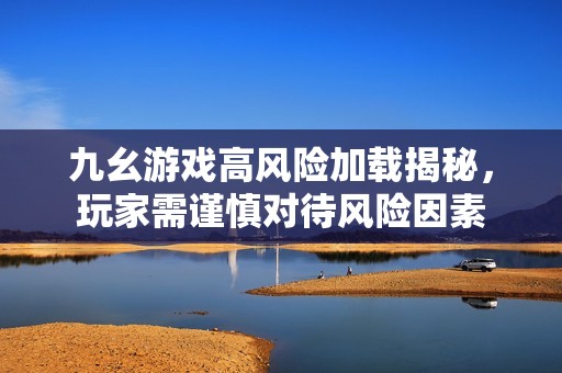 九幺游戏高风险加载揭秘，玩家需谨慎对待风险因素