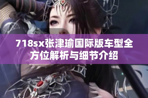718sx张津瑜国际版车型全方位解析与细节介绍
