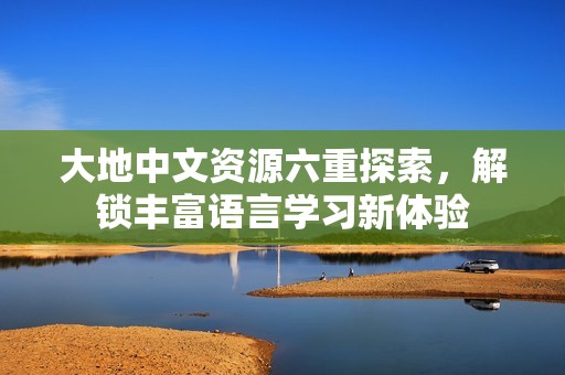 大地中文资源六重探索，解锁丰富语言学习新体验