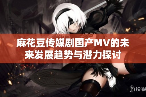 麻花豆传媒剧国产MV的未来发展趋势与潜力探讨