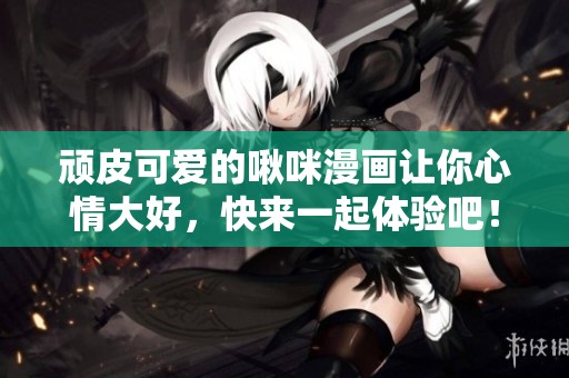顽皮可爱的啾咪漫画让你心情大好，快来一起体验吧！