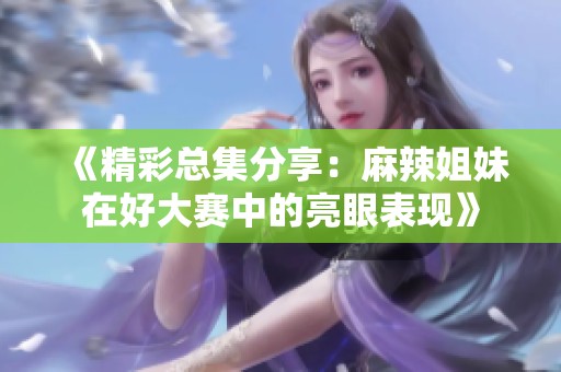 《精彩总集分享：麻辣姐妹在好大赛中的亮眼表现》