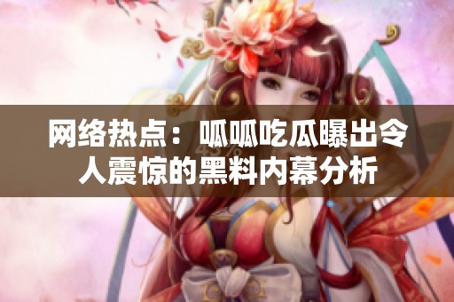 网络热点：呱呱吃瓜曝出令人震惊的黑料内幕分析