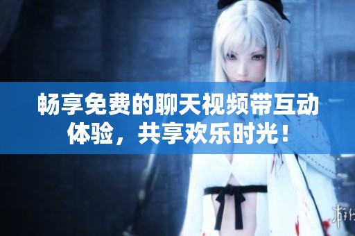 畅享免费的聊天视频带互动体验，共享欢乐时光！