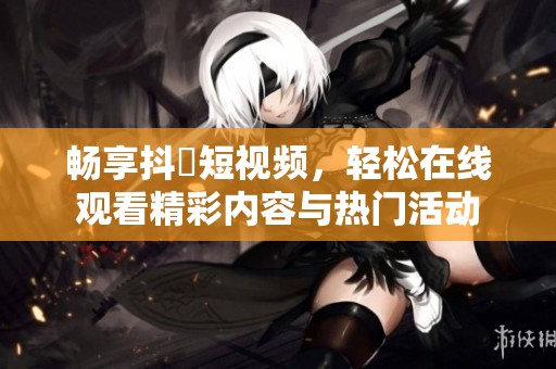 畅享抖抈短视频，轻松在线观看精彩内容与热门活动