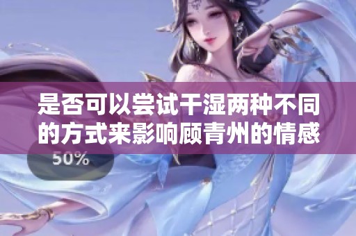 是否可以尝试干湿两种不同的方式来影响顾青州的情感？