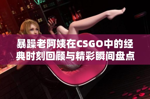 暴躁老阿姨在CSGO中的经典时刻回顾与精彩瞬间盘点