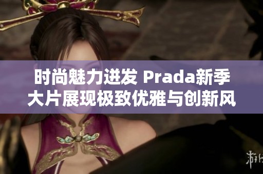 时尚魅力迸发 Prada新季大片展现极致优雅与创新风格