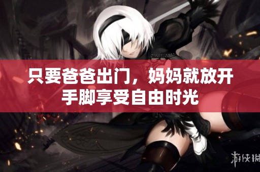 只要爸爸出门，妈妈就放开手脚享受自由时光