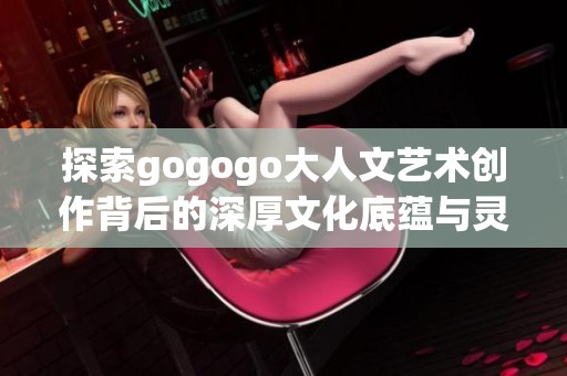 探索gogogo大人文艺术创作背后的深厚文化底蕴与灵感来源