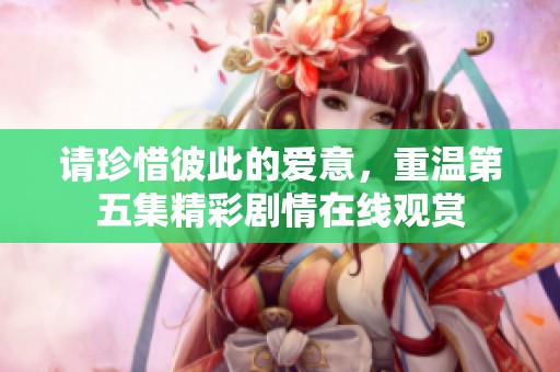 请珍惜彼此的爱意，重温第五集精彩剧情在线观赏