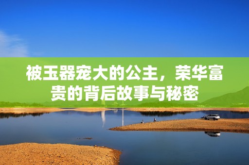 被玉器宠大的公主，荣华富贵的背后故事与秘密