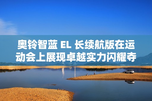 奥铃智蓝 EL 长续航版在运动会上展现卓越实力闪耀夺金