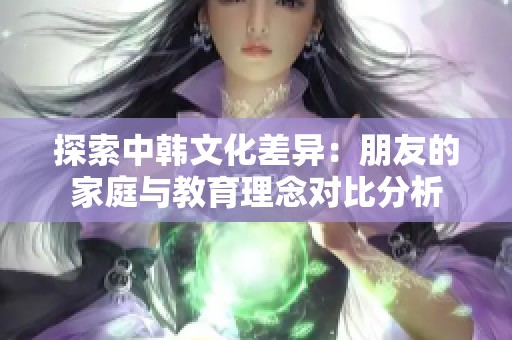 探索中韩文化差异：朋友的家庭与教育理念对比分析