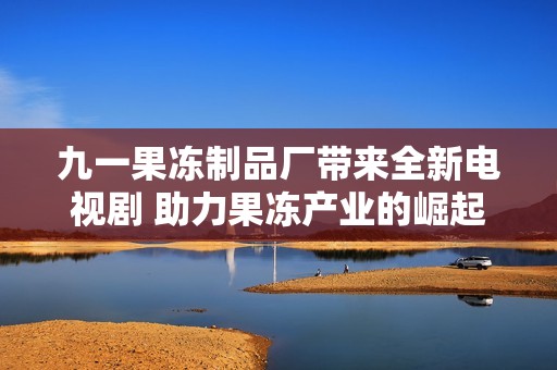 九一果冻制品厂带来全新电视剧 助力果冻产业的崛起与发展