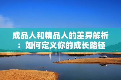 成品人和精品人的差异解析：如何定义你的成长路径