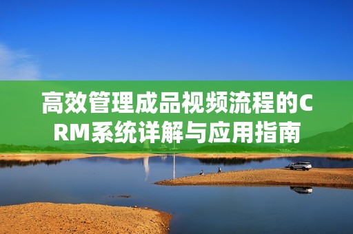 高效管理成品视频流程的CRM系统详解与应用指南