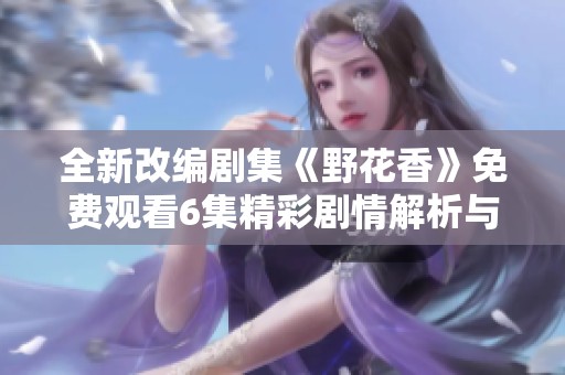 全新改编剧集《野花香》免费观看6集精彩剧情解析与感悟