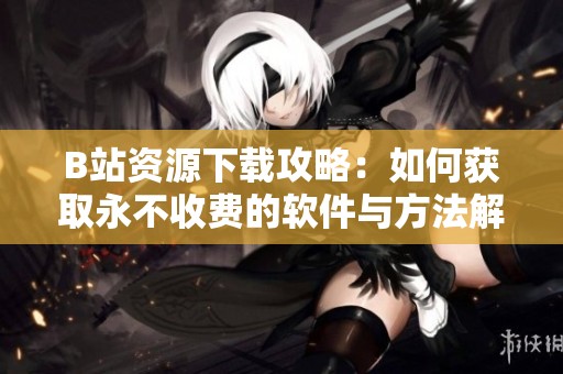 B站资源下载攻略：如何获取永不收费的软件与方法解析