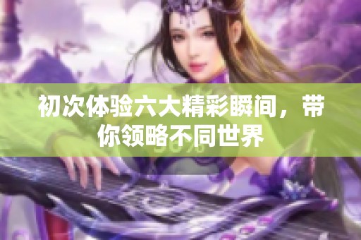 初次体验六大精彩瞬间，带你领略不同世界