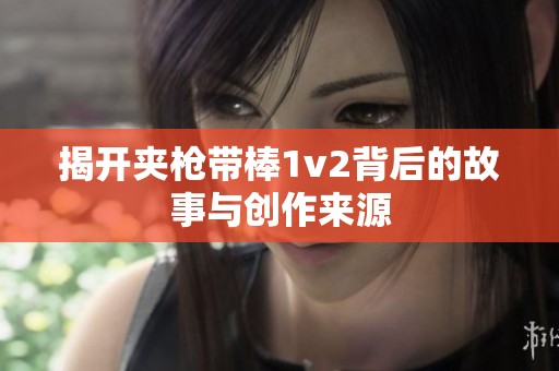 揭开夹枪带棒1v2背后的故事与创作来源