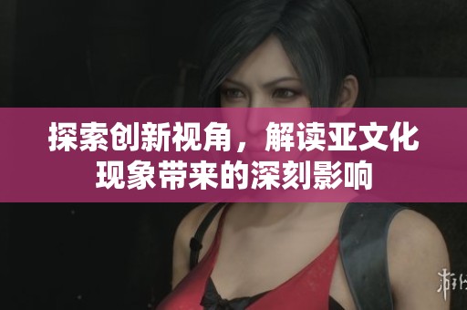 探索创新视角，解读亚文化现象带来的深刻影响