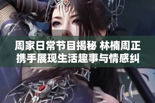周家日常节目揭秘 林楠周正携手展现生活趣事与情感纠葛