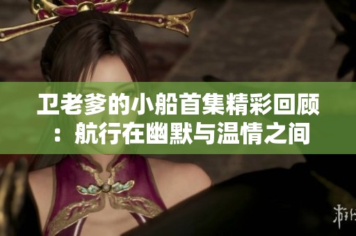 卫老爹的小船首集精彩回顾：航行在幽默与温情之间