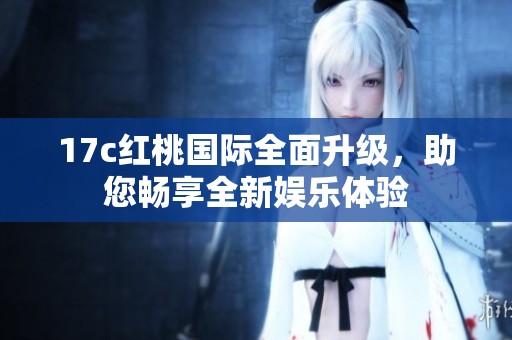 17c红桃国际全面升级，助您畅享全新娱乐体验