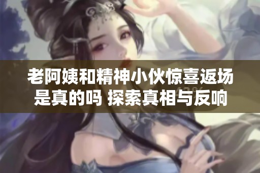 老阿姨和精神小伙惊喜返场是真的吗 探索真相与反响