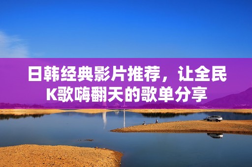 日韩经典影片推荐，让全民K歌嗨翻天的歌单分享