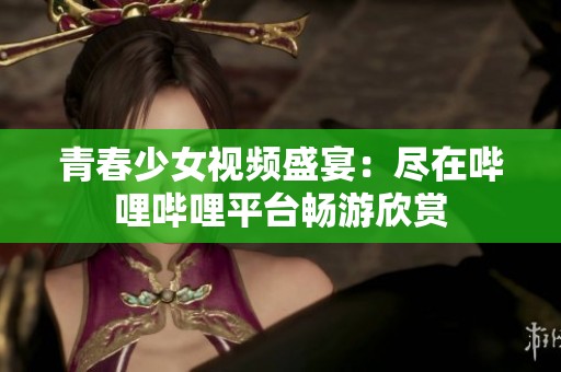 青春少女视频盛宴：尽在哔哩哔哩平台畅游欣赏