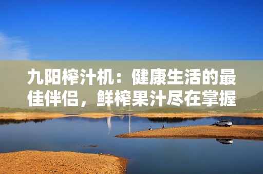 九阳榨汁机：健康生活的最佳伴侣，鲜榨果汁尽在掌握中