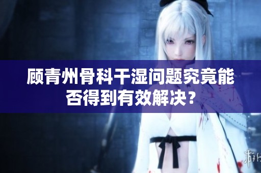 顾青州骨科干湿问题究竟能否得到有效解决？