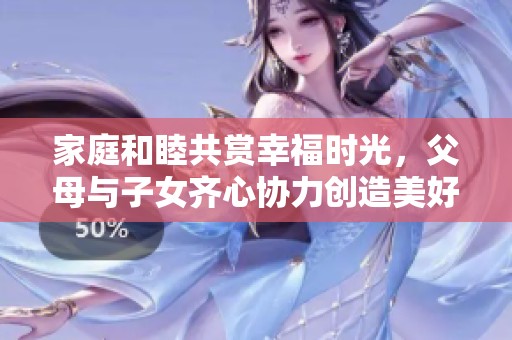 家庭和睦共赏幸福时光，父母与子女齐心协力创造美好生活