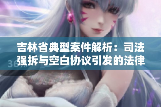 吉林省典型案件解析：司法强拆与空白协议引发的法律风险与责任探讨