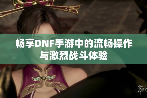畅享DNF手游中的流畅操作与激烈战斗体验