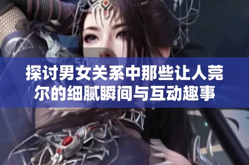 探讨男女关系中那些让人莞尔的细腻瞬间与互动趣事